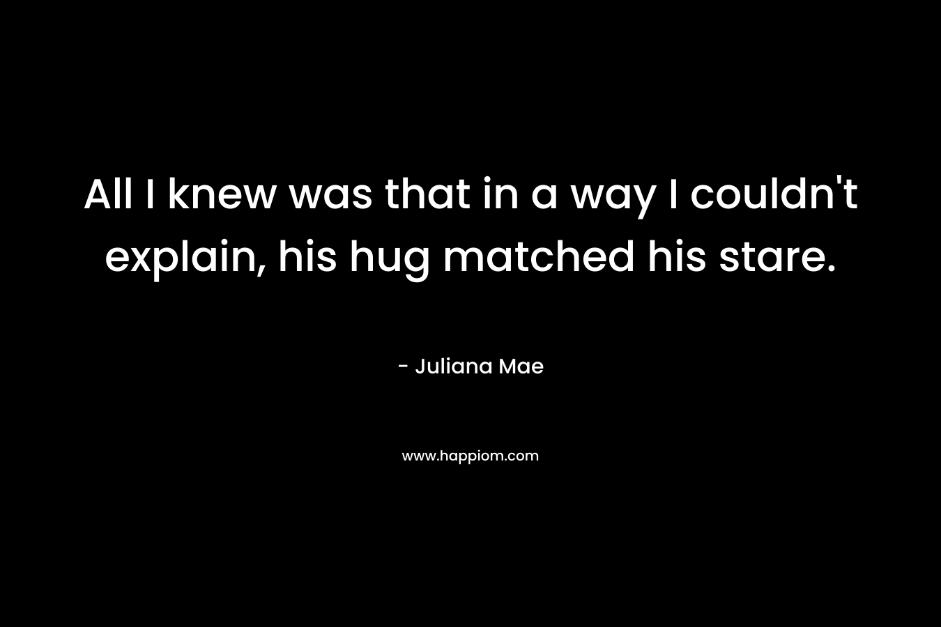 All I knew was that in a way I couldn’t explain, his hug matched his stare. – Juliana Mae