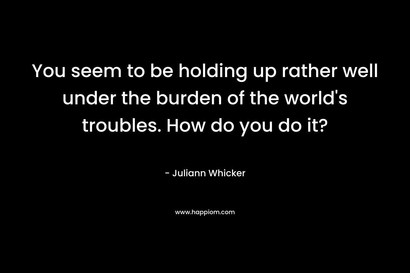 You seem to be holding up rather well under the burden of the world’s troubles. How do you do it? – Juliann Whicker