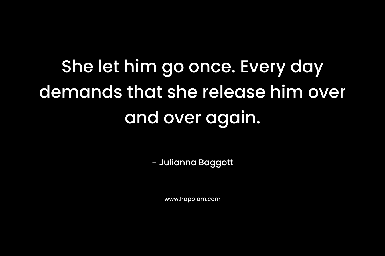She let him go once. Every day demands that she release him over and over again. – Julianna Baggott