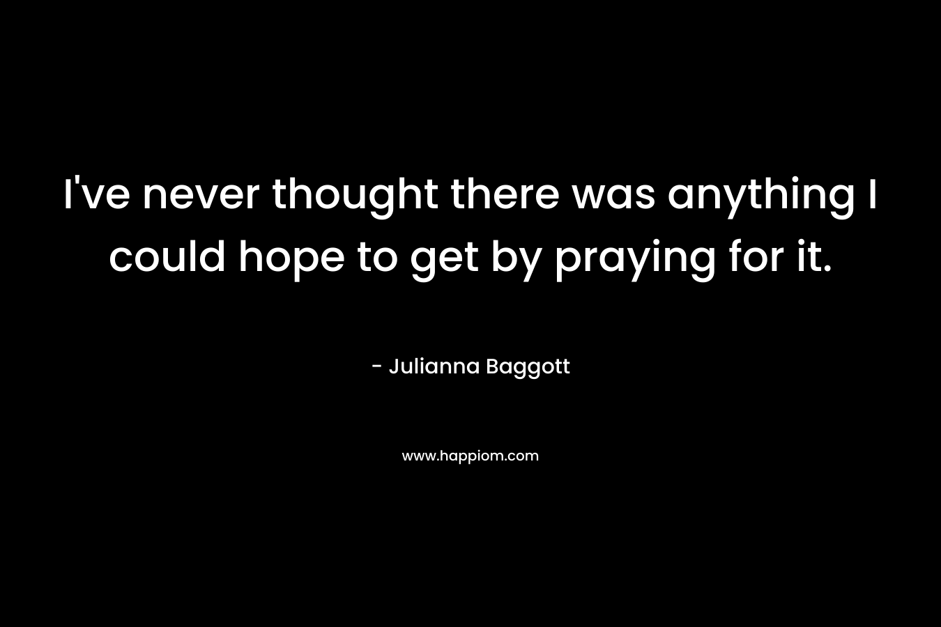 I’ve never thought there was anything I could hope to get by praying for it. – Julianna Baggott