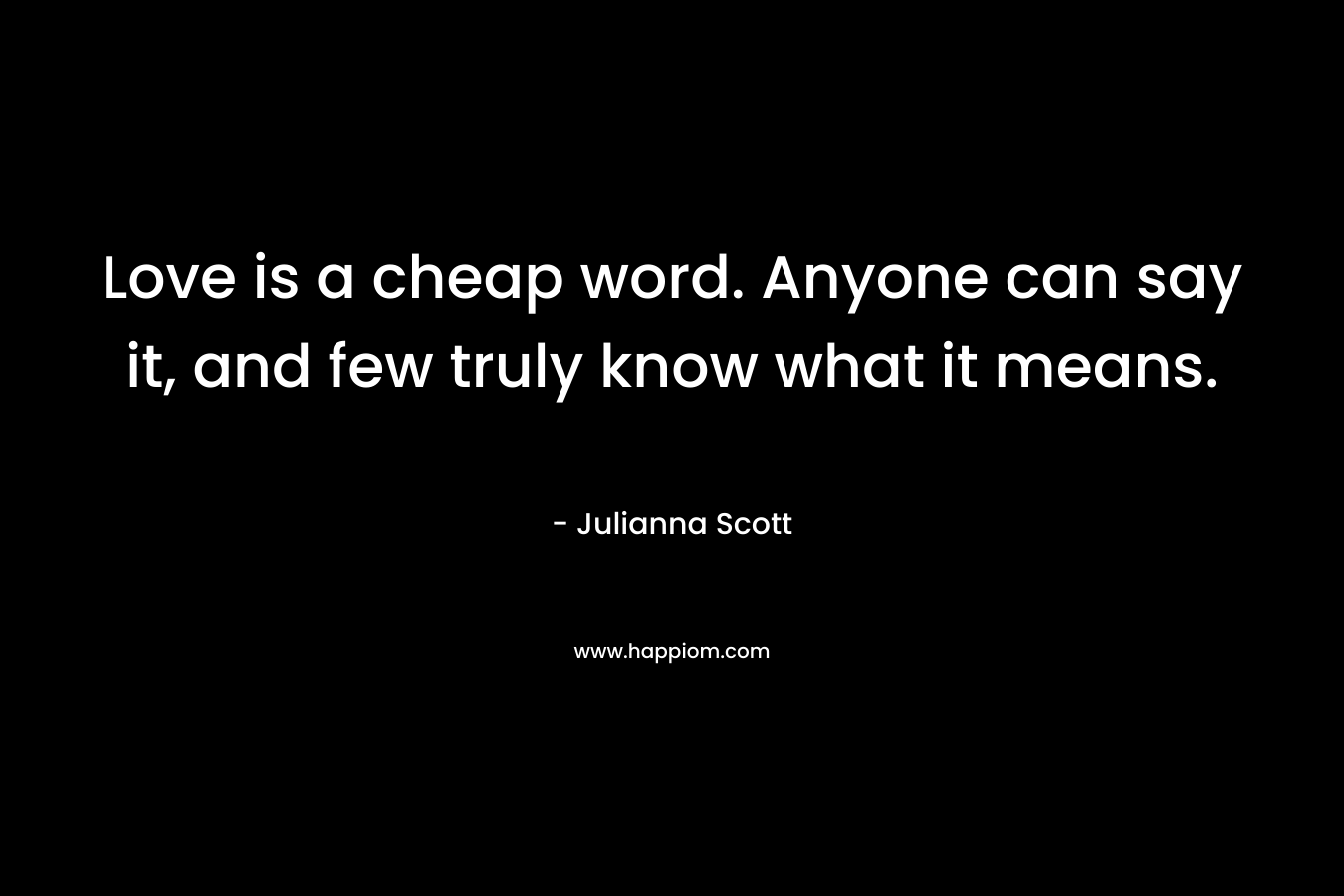 Love is a cheap word. Anyone can say it, and few truly know what it means. – Julianna Scott