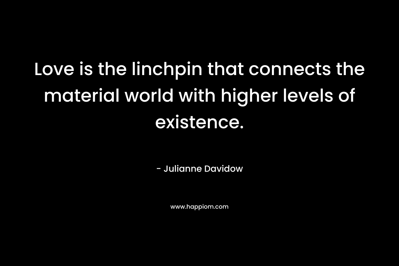 Love is the linchpin that connects the material world with higher levels of existence. – Julianne Davidow