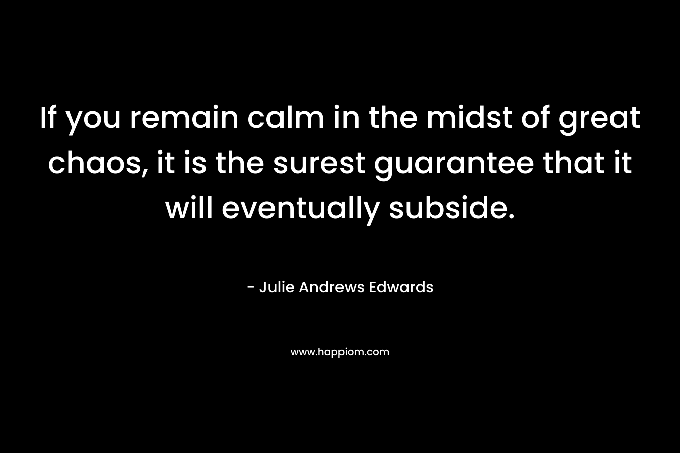 If you remain calm in the midst of great chaos, it is the surest guarantee that it will eventually subside. – Julie Andrews Edwards