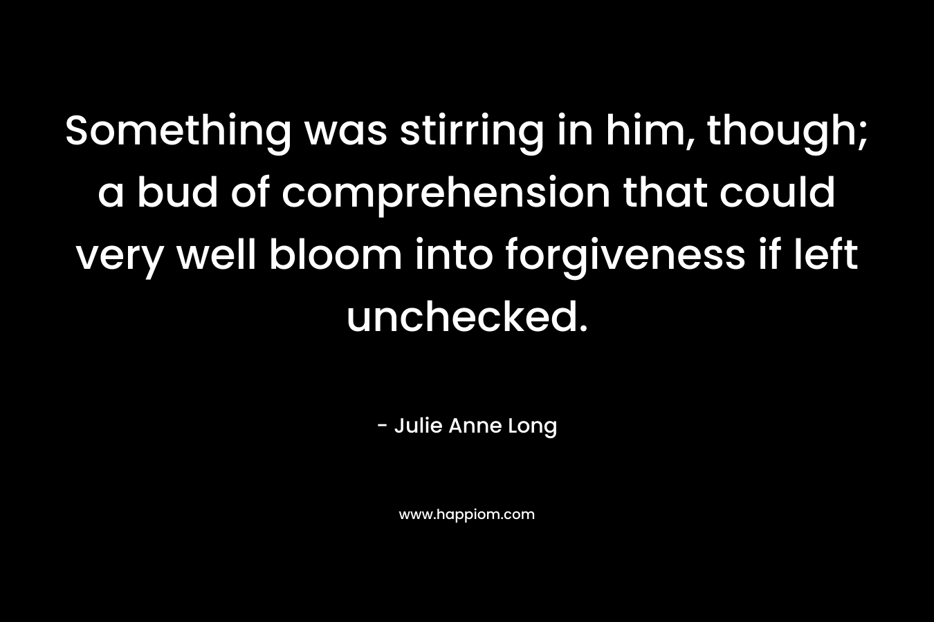 Something was stirring in him, though; a bud of comprehension that could very well bloom into forgiveness if left unchecked. – Julie Anne Long