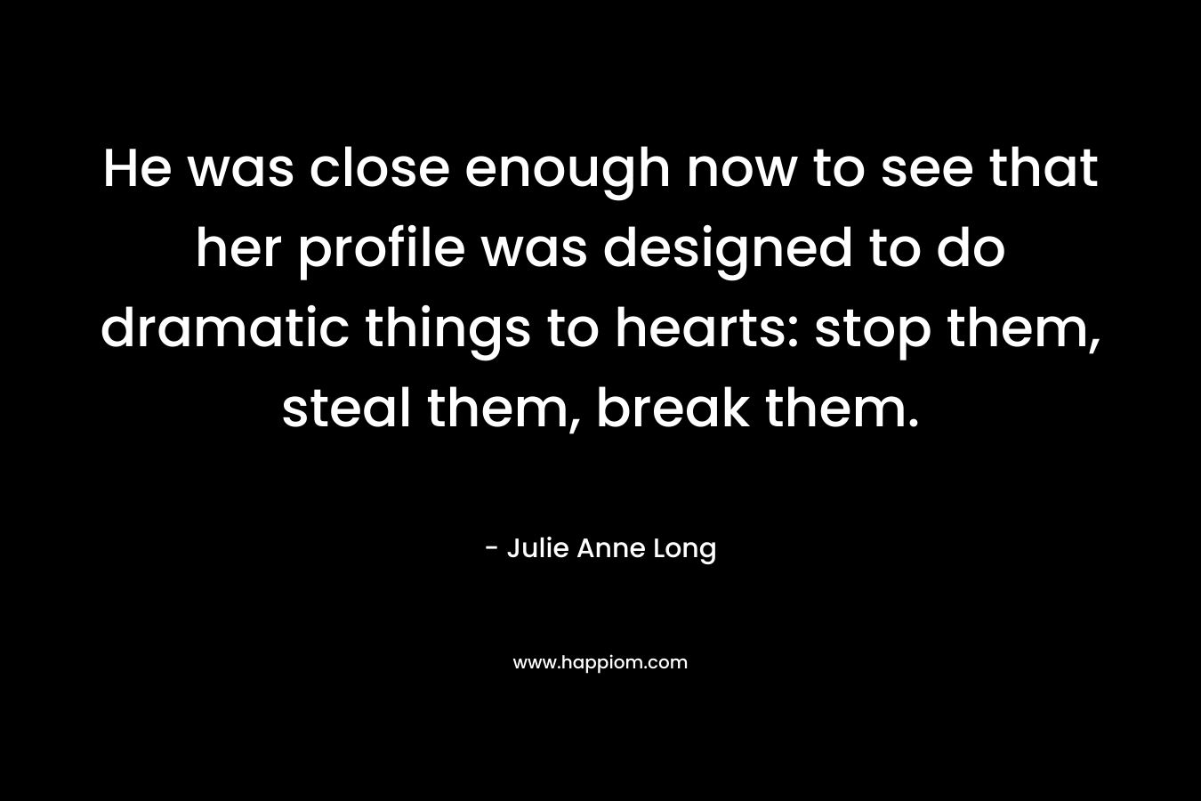 He was close enough now to see that her profile was designed to do dramatic things to hearts: stop them, steal them, break them. – Julie Anne Long