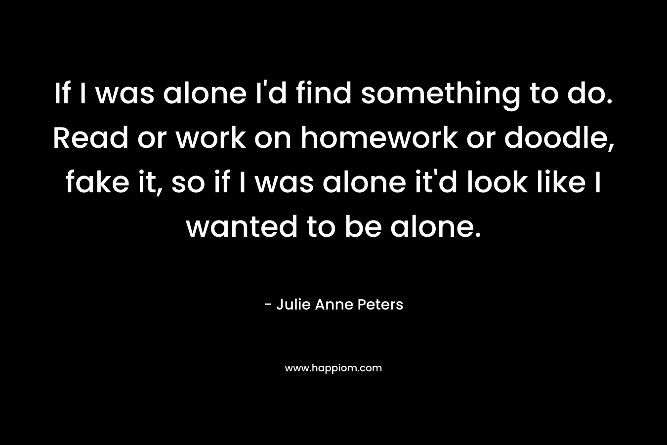 If I was alone I'd find something to do. Read or work on homework or doodle, fake it, so if I was alone it'd look like I wanted to be alone.