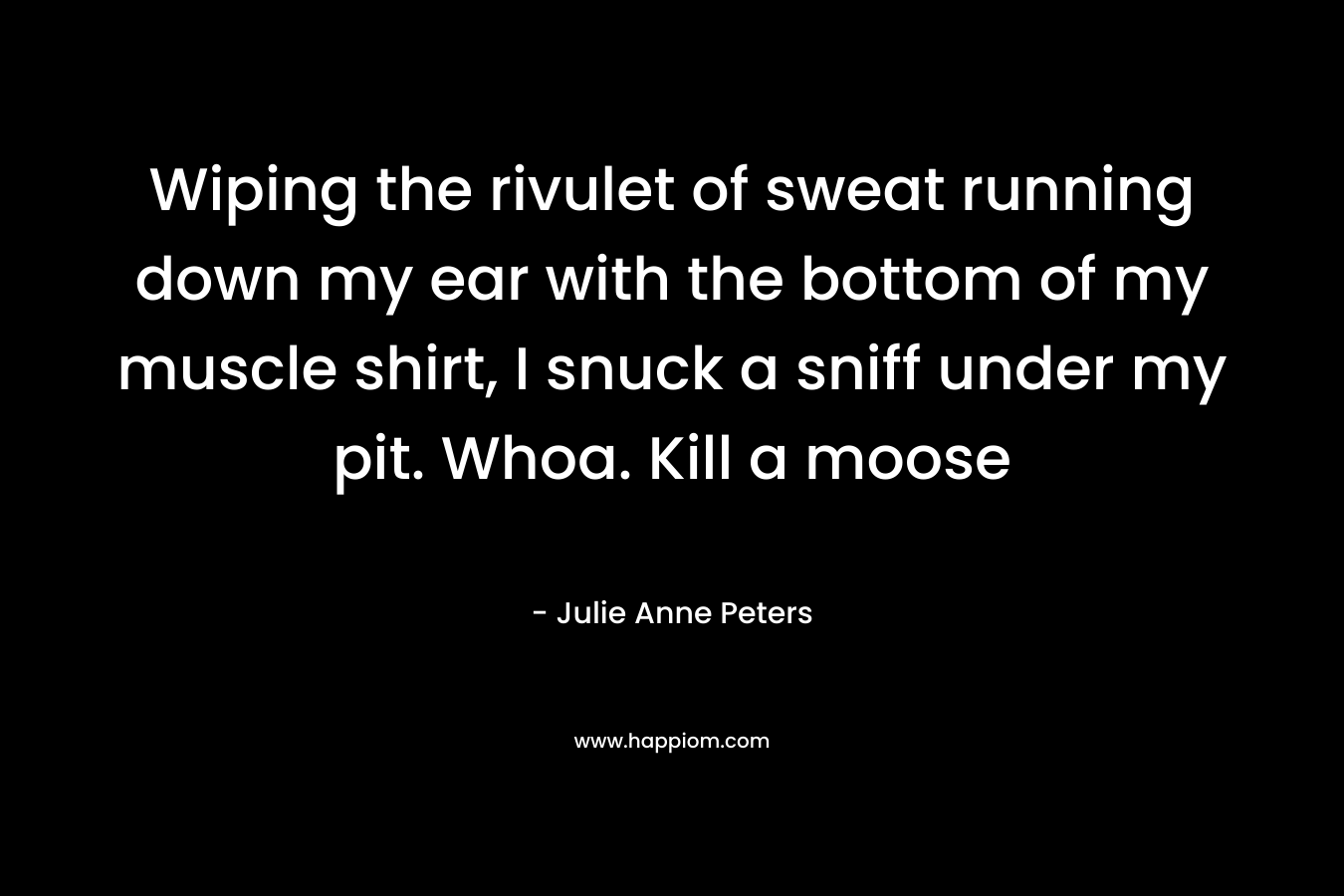 Wiping the rivulet of sweat running down my ear with the bottom of my muscle shirt, I snuck a sniff under my pit. Whoa. Kill a moose – Julie Anne Peters