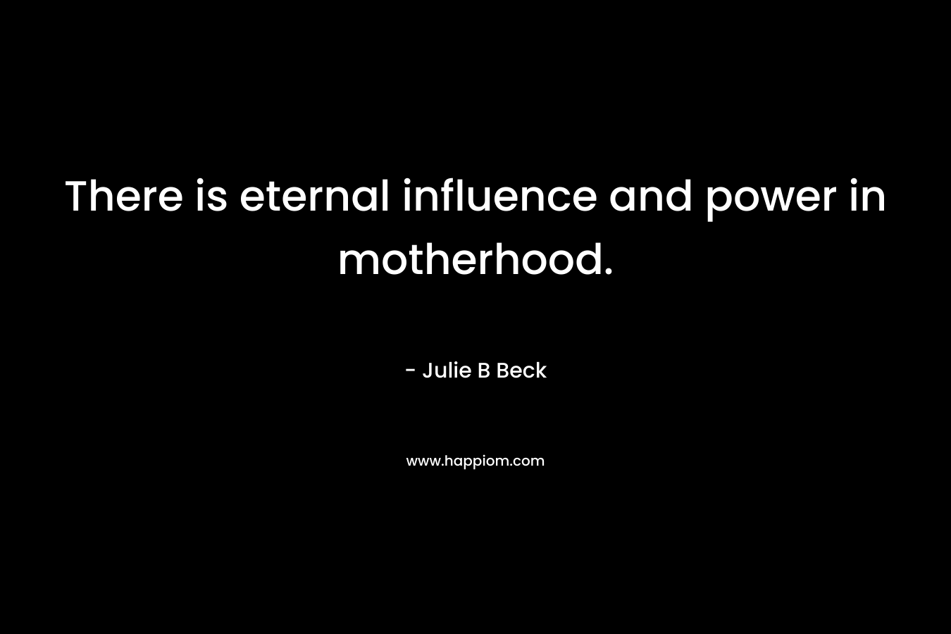 There is eternal influence and power in motherhood. – Julie B Beck