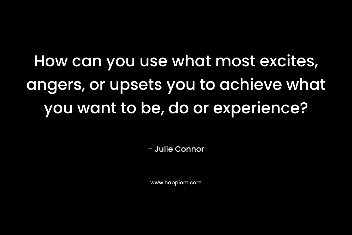 How can you use what most excites, angers, or upsets you to achieve what you want to be, do or experience? – Julie Connor