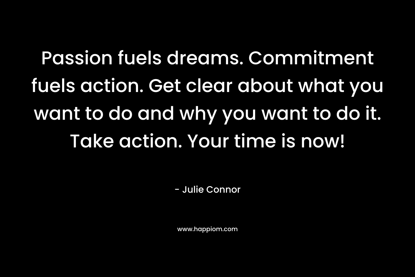 Passion fuels dreams. Commitment fuels action. Get clear about what you want to do and why you want to do it. Take action. Your time is now!