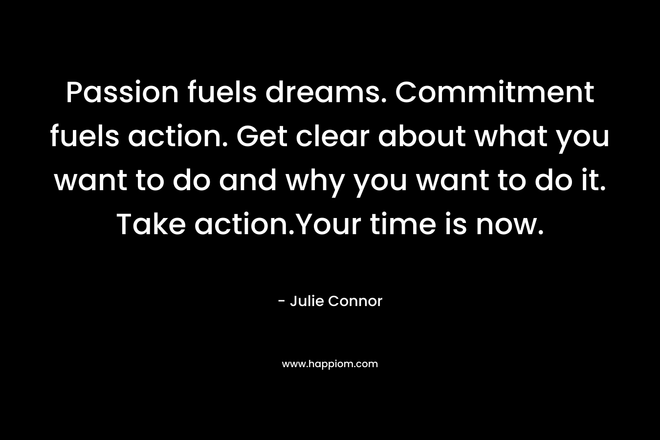 Passion fuels dreams. Commitment fuels action. Get clear about what you want to do and why you want to do it. Take action.Your time is now.