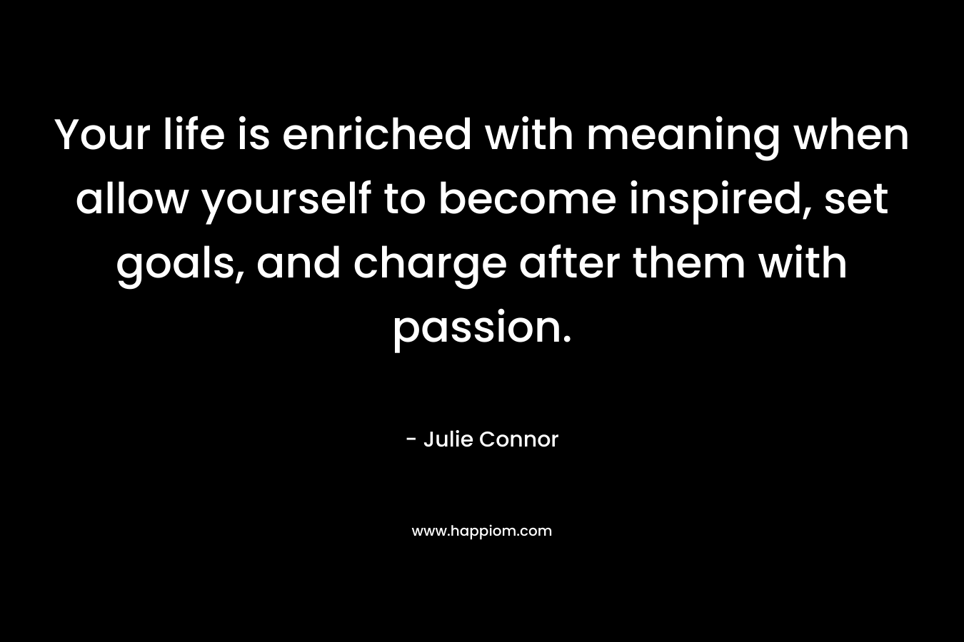 Your life is enriched with meaning when allow yourself to become inspired, set goals, and charge after them with passion. – Julie Connor