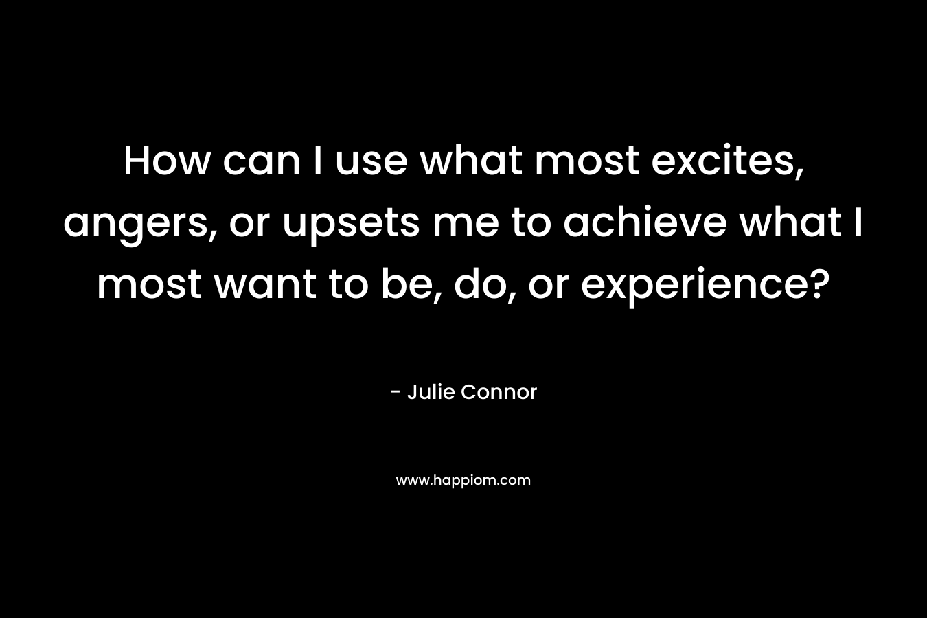 How can I use what most excites, angers, or upsets me to achieve what I most want to be, do, or experience? – Julie Connor
