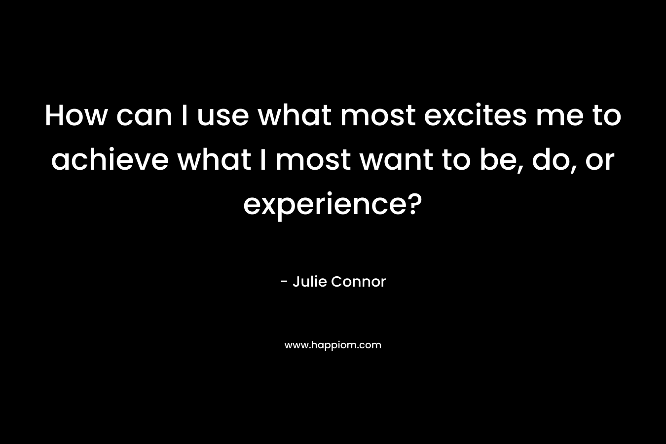 How can I use what most excites me to achieve what I most want to be, do, or experience? – Julie Connor