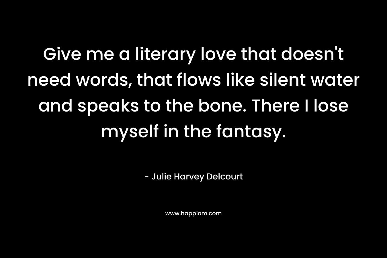 Give me a literary love that doesn’t need words, that flows like silent water and speaks to the bone. There I lose myself in the fantasy. – Julie Harvey Delcourt