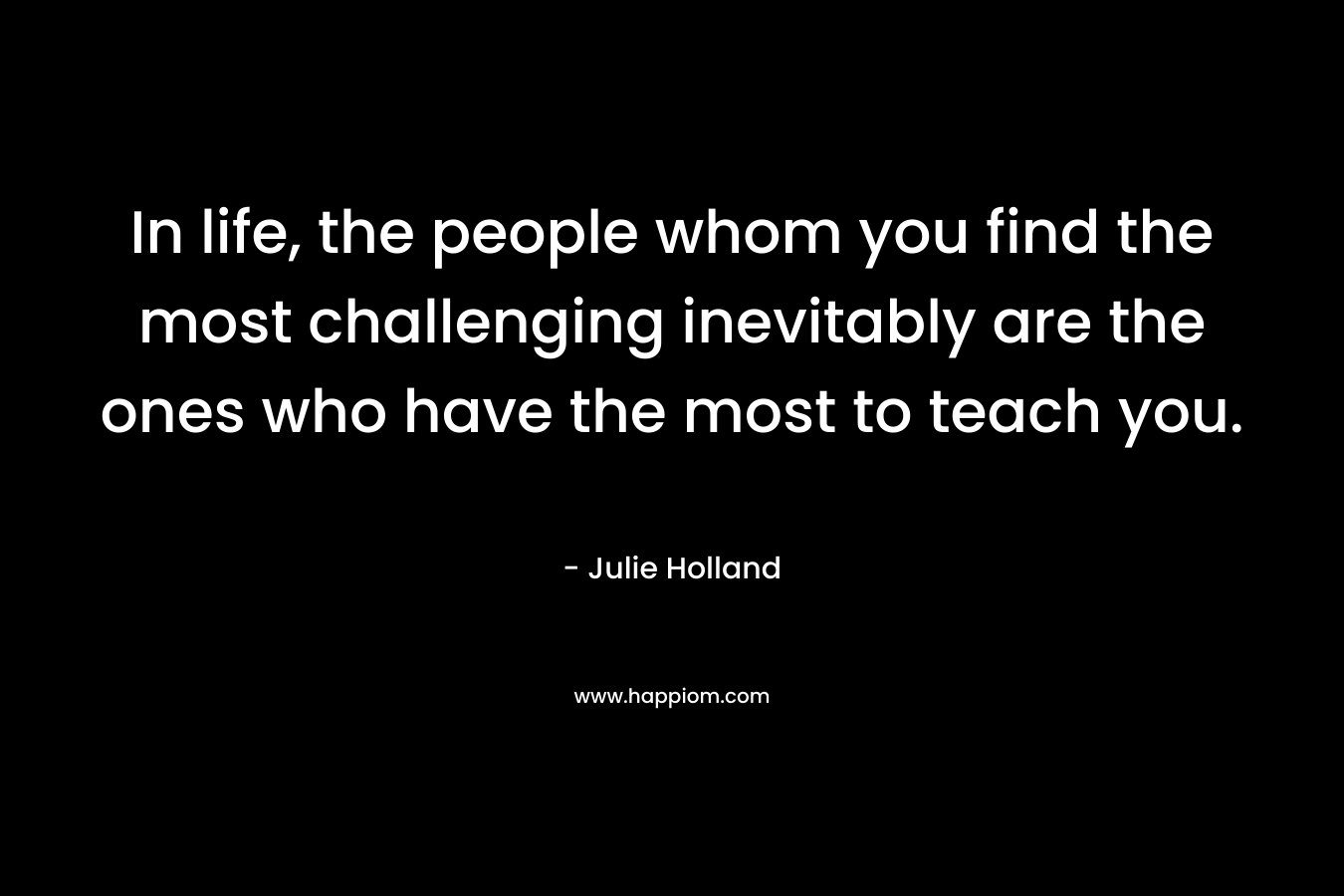In life, the people whom you find the most challenging inevitably are the ones who have the most to teach you.