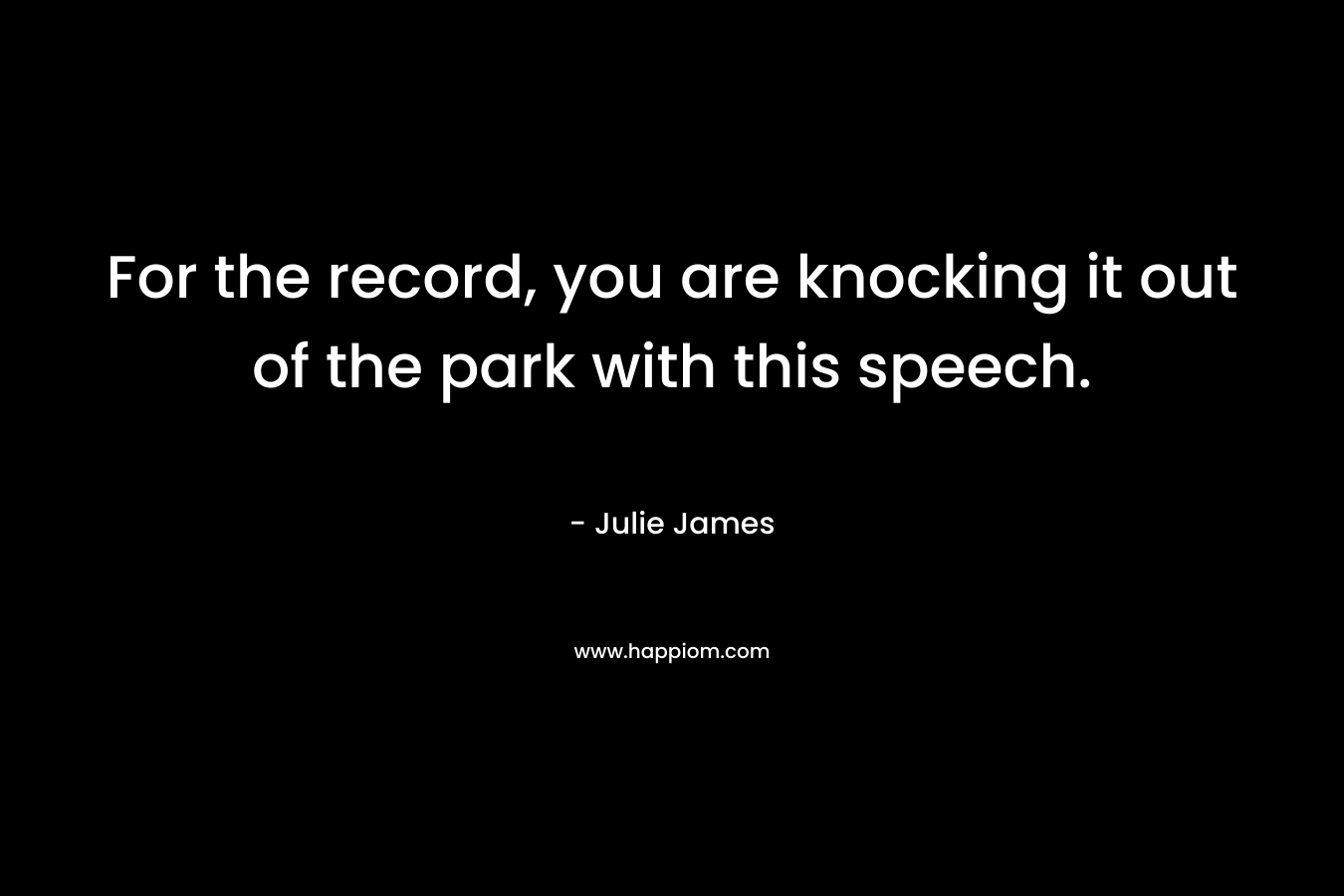For the record, you are knocking it out of the park with this speech. – Julie James