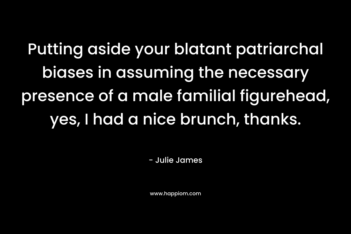Putting aside your blatant patriarchal biases in assuming the necessary presence of a male familial figurehead, yes, I had a nice brunch, thanks. – Julie James
