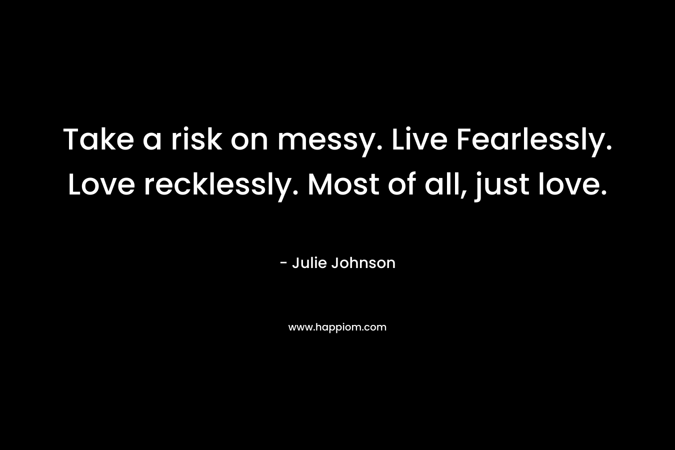 Take a risk on messy. Live Fearlessly. Love recklessly. Most of all, just love.