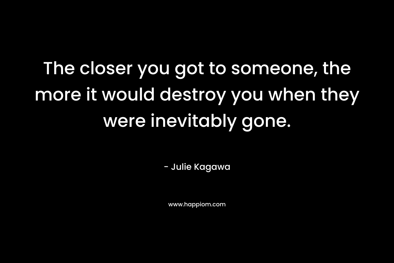 The closer you got to someone, the more it would destroy you when they were inevitably gone. – Julie Kagawa