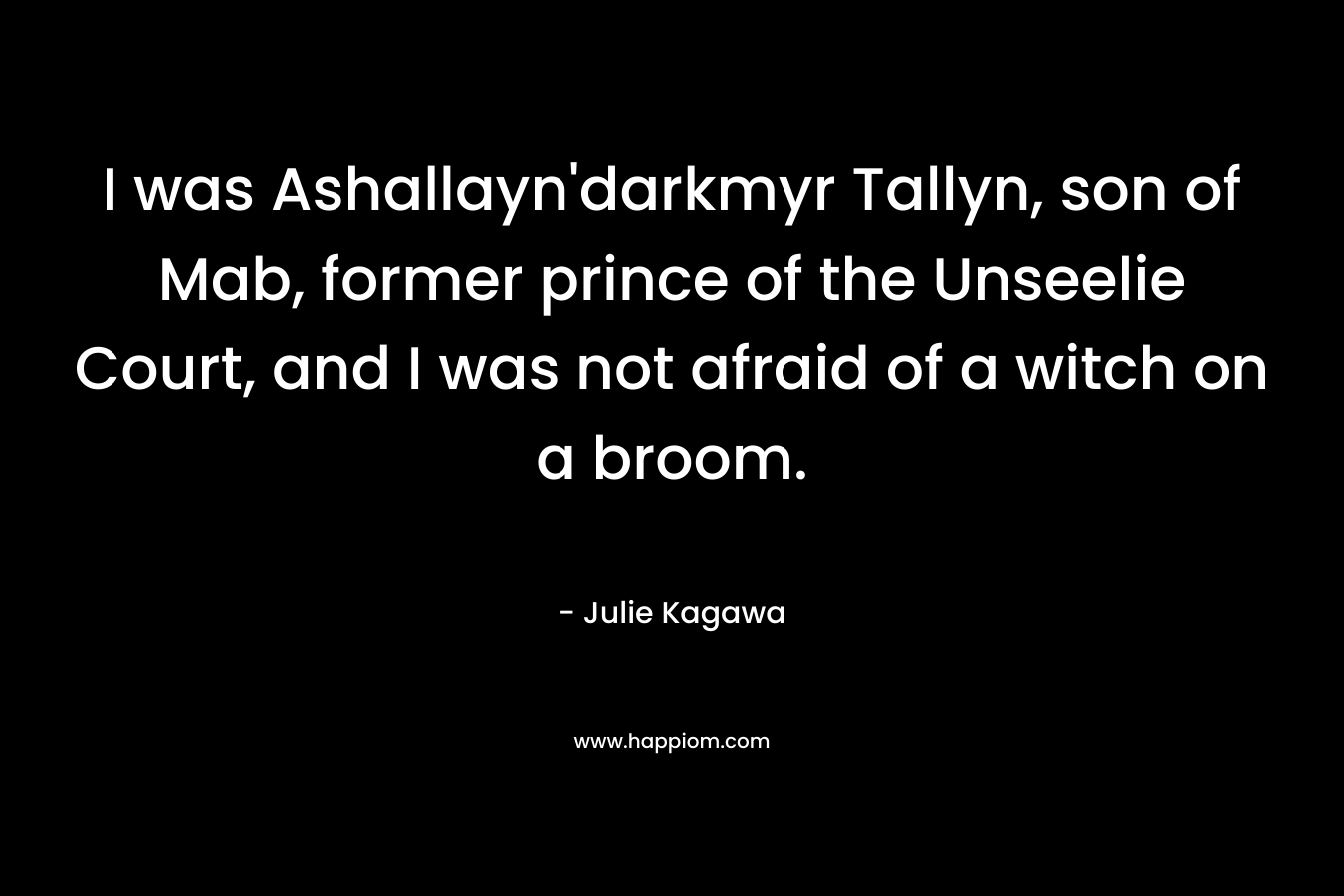 I was Ashallayn’darkmyr Tallyn, son of Mab, former prince of the Unseelie Court, and I was not afraid of a witch on a broom. – Julie Kagawa