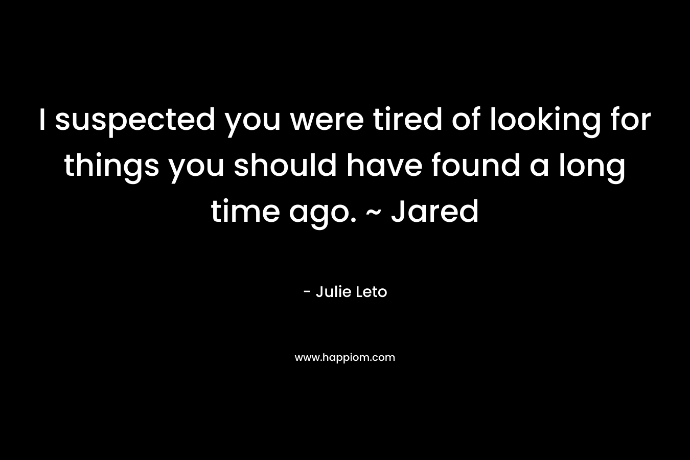 I suspected you were tired of looking for things you should have found a long time ago. ~ Jared – Julie Leto