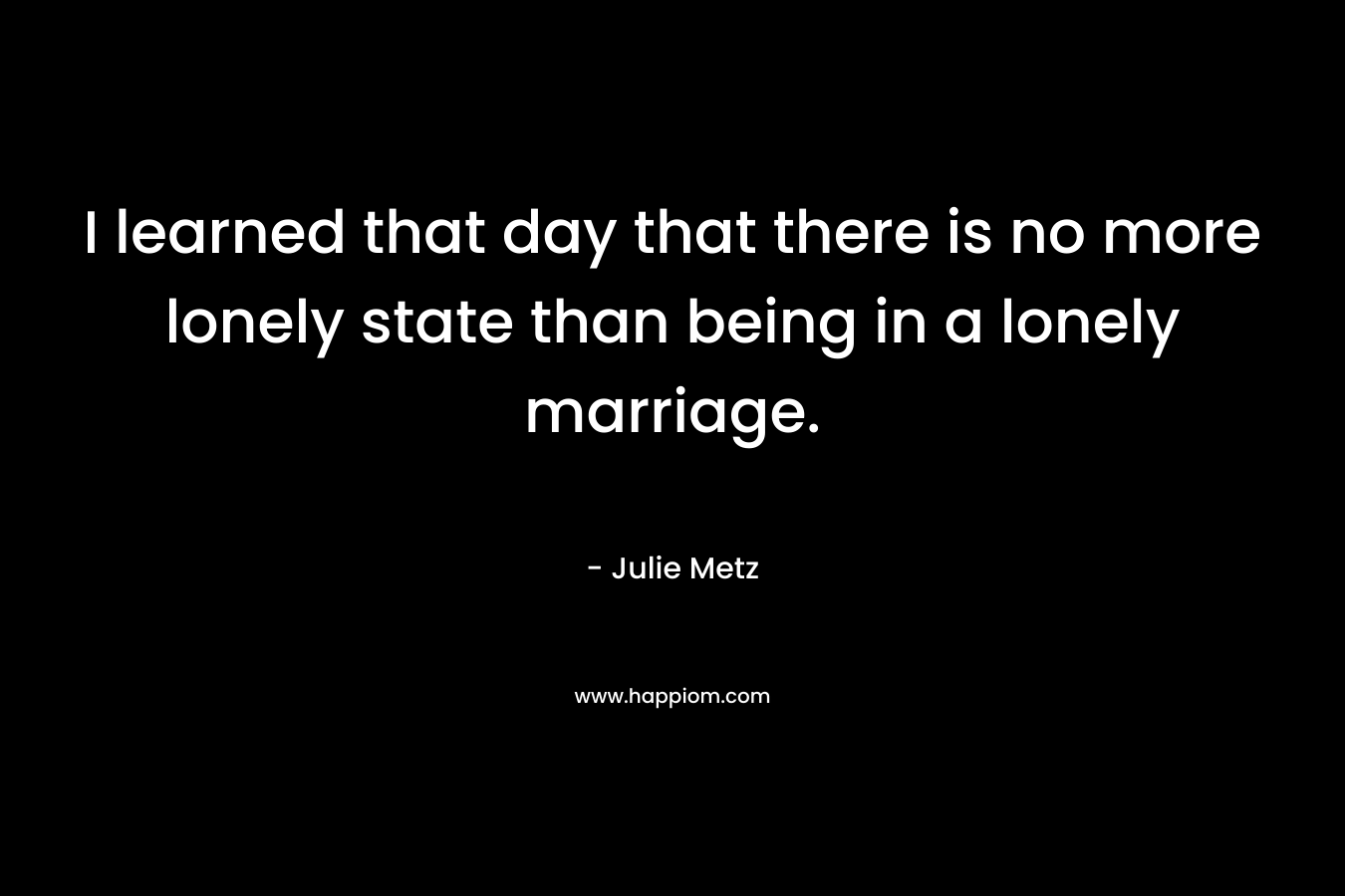 I learned that day that there is no more lonely state than being in a lonely marriage.