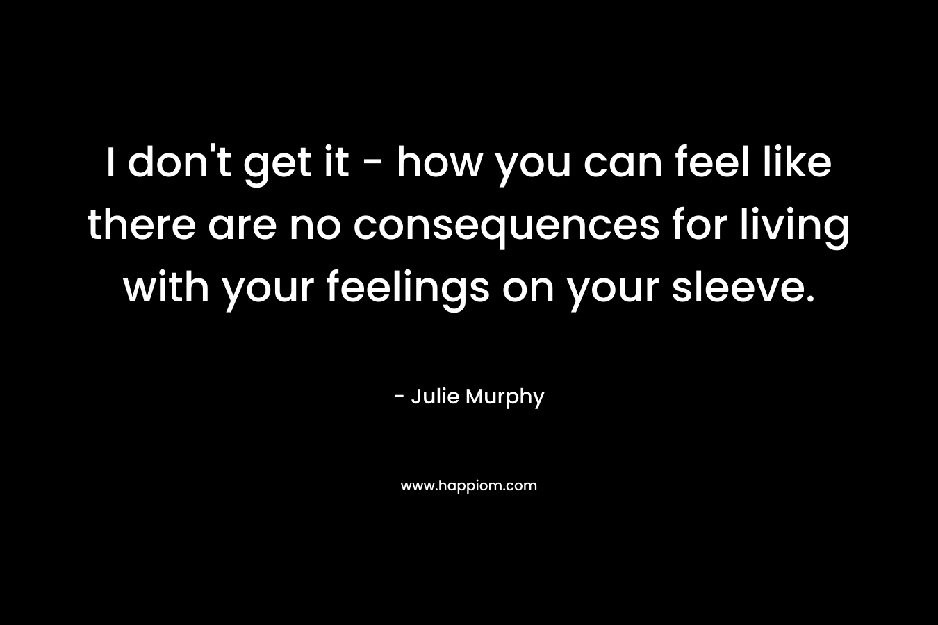 I don't get it - how you can feel like there are no consequences for living with your feelings on your sleeve.