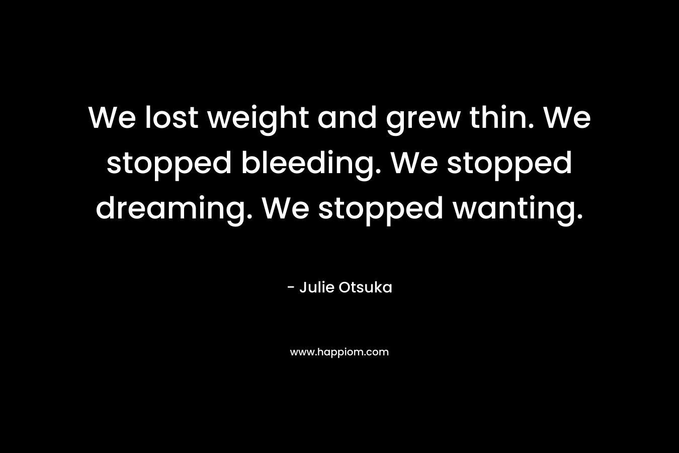 We lost weight and grew thin. We stopped bleeding. We stopped dreaming. We stopped wanting. – Julie Otsuka