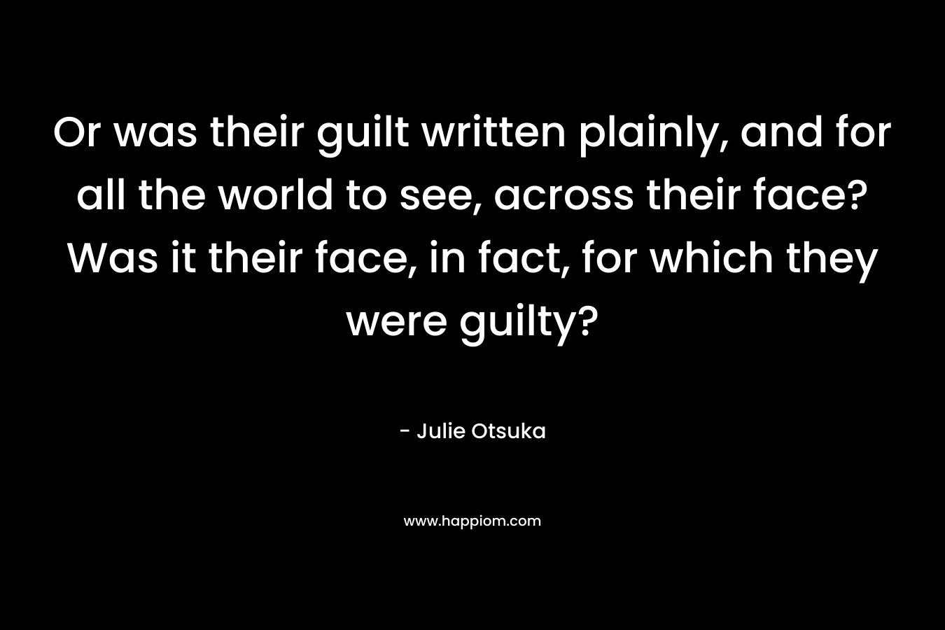 Or was their guilt written plainly, and for all the world to see, across their face? Was it their face, in fact, for which they were guilty? – Julie Otsuka