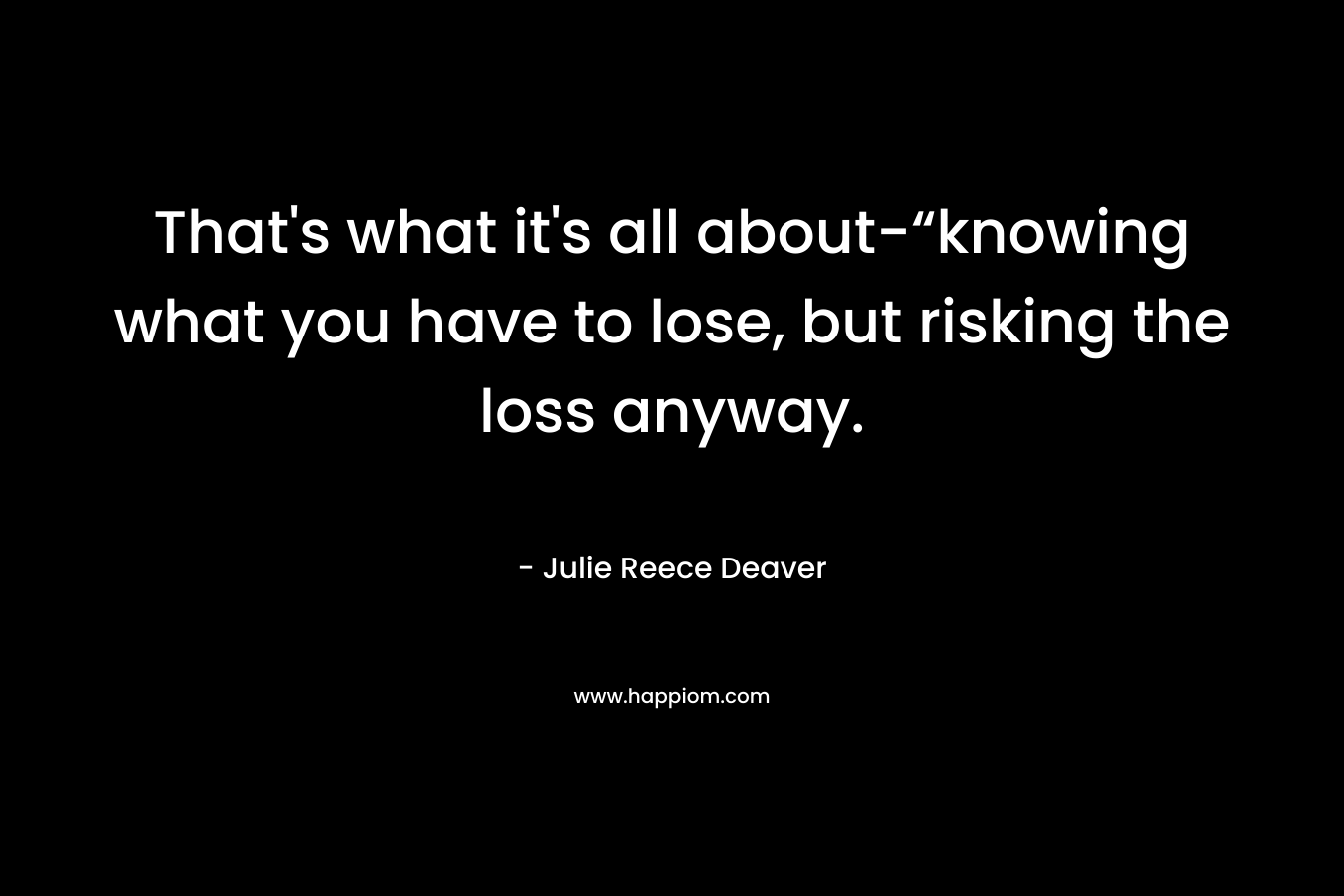 That’s what it’s all about-“knowing what you have to lose, but risking the loss anyway. – Julie Reece Deaver