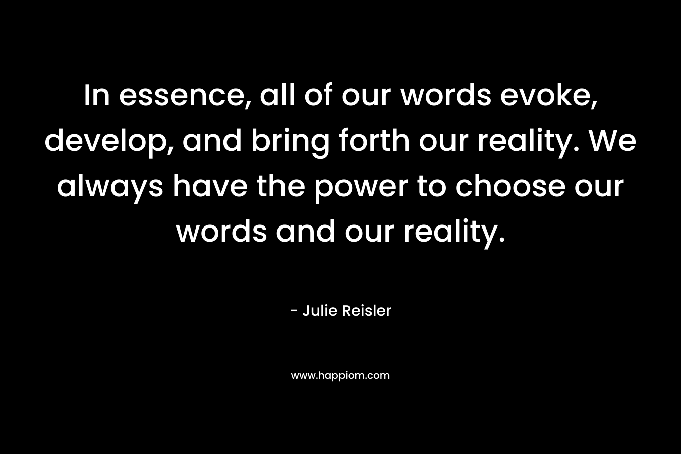 In essence, all of our words evoke, develop, and bring forth our reality. We always have the power to choose our words and our reality.