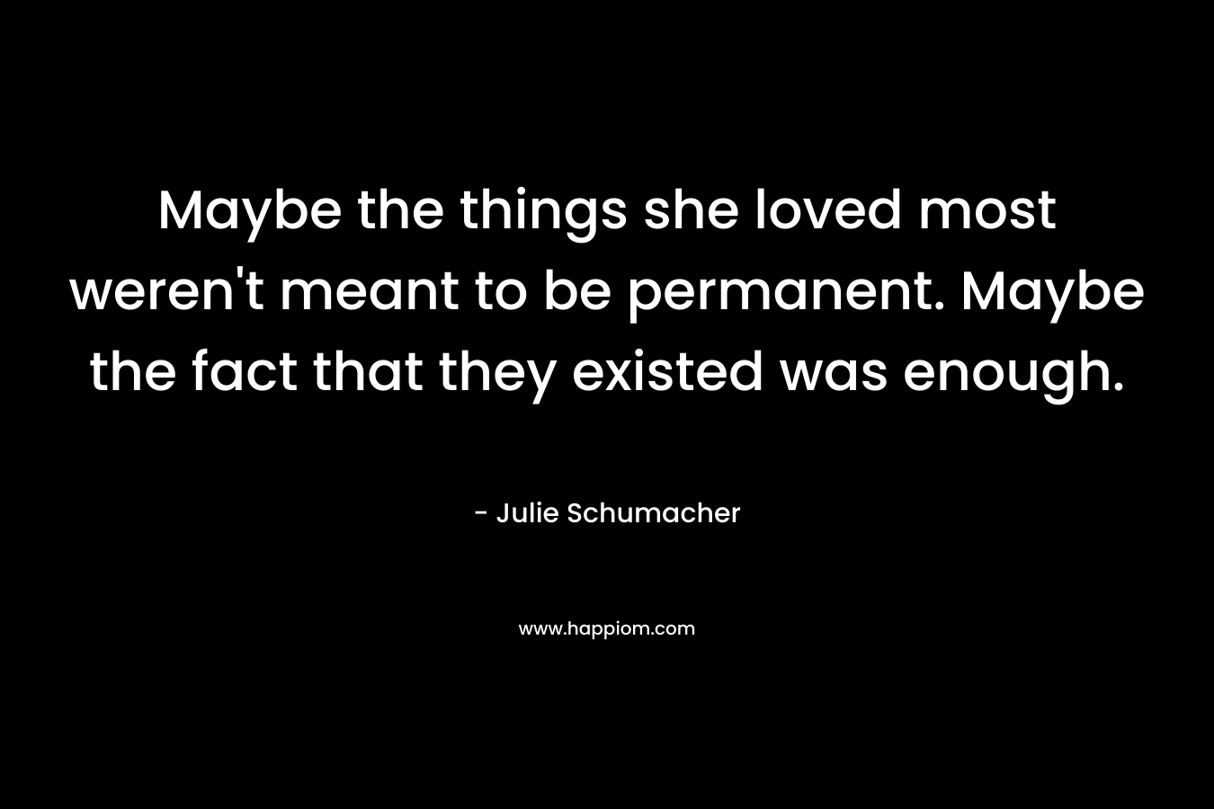 Maybe the things she loved most weren’t meant to be permanent. Maybe the fact that they existed was enough. – Julie Schumacher