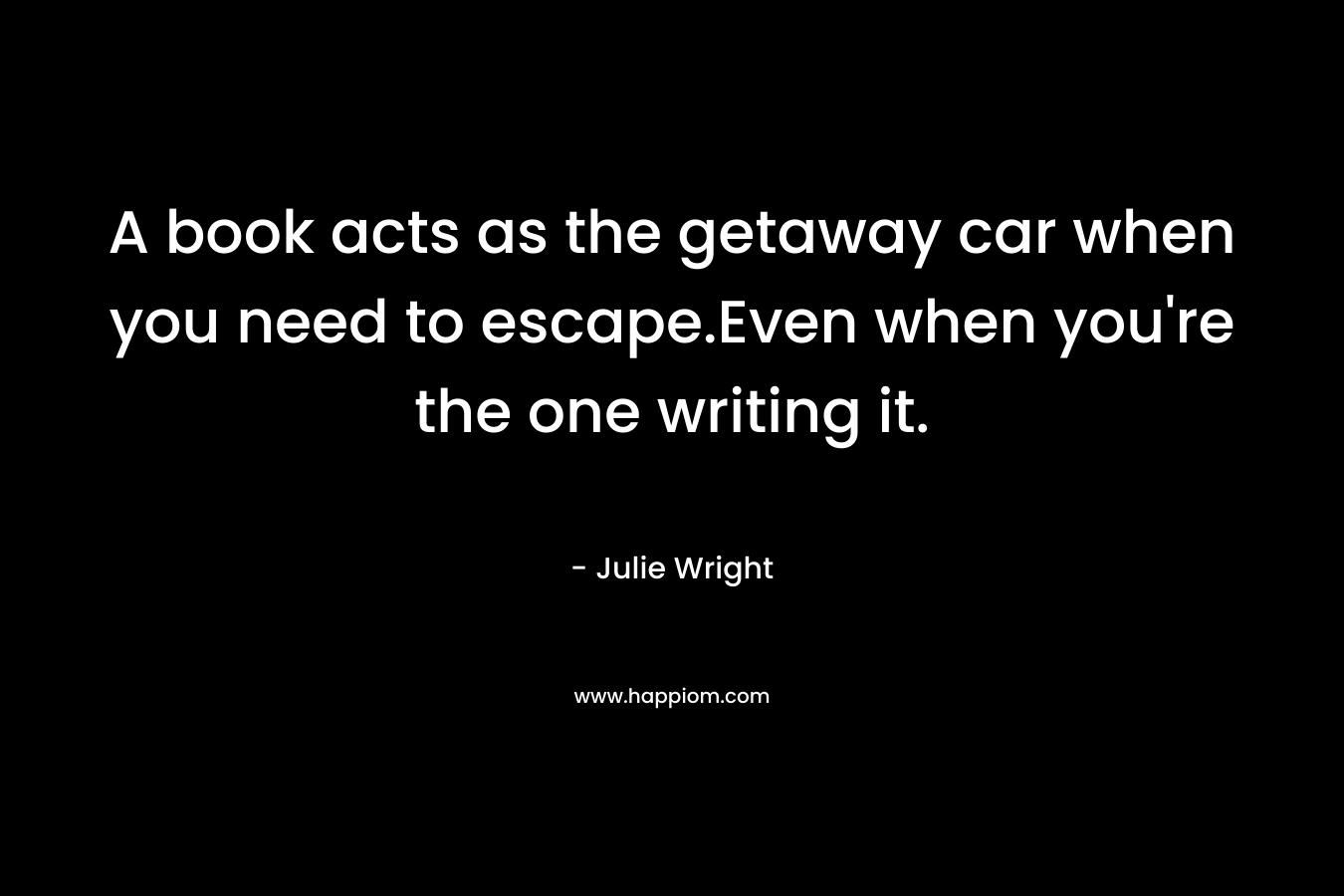 A book acts as the getaway car when you need to escape.Even when you’re the one writing it. – Julie Wright