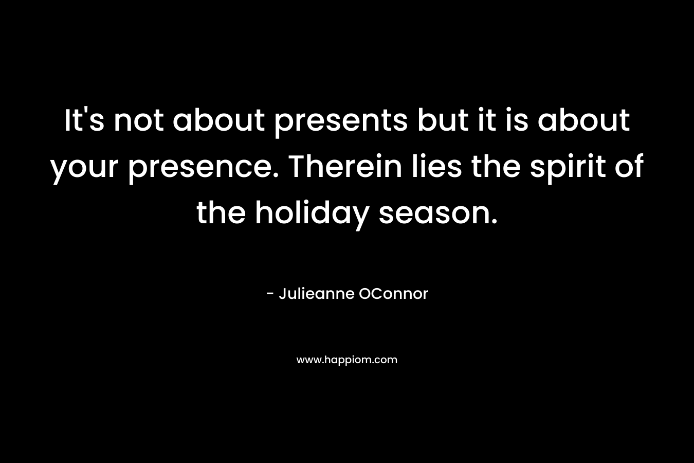 It’s not about presents but it is about your presence. Therein lies the spirit of the holiday season. – Julieanne OConnor