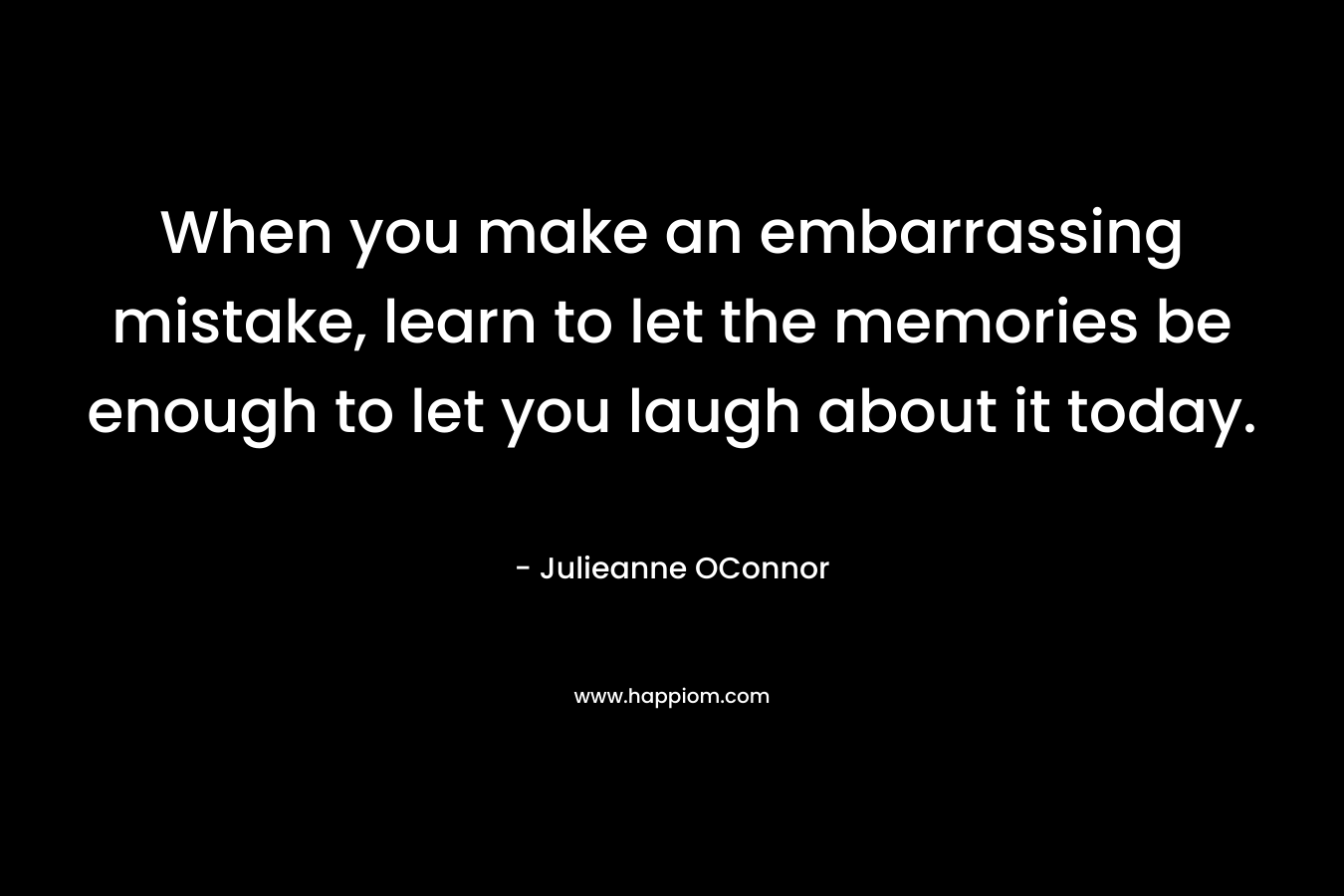 When you make an embarrassing mistake, learn to let the memories be enough to let you laugh about it today.