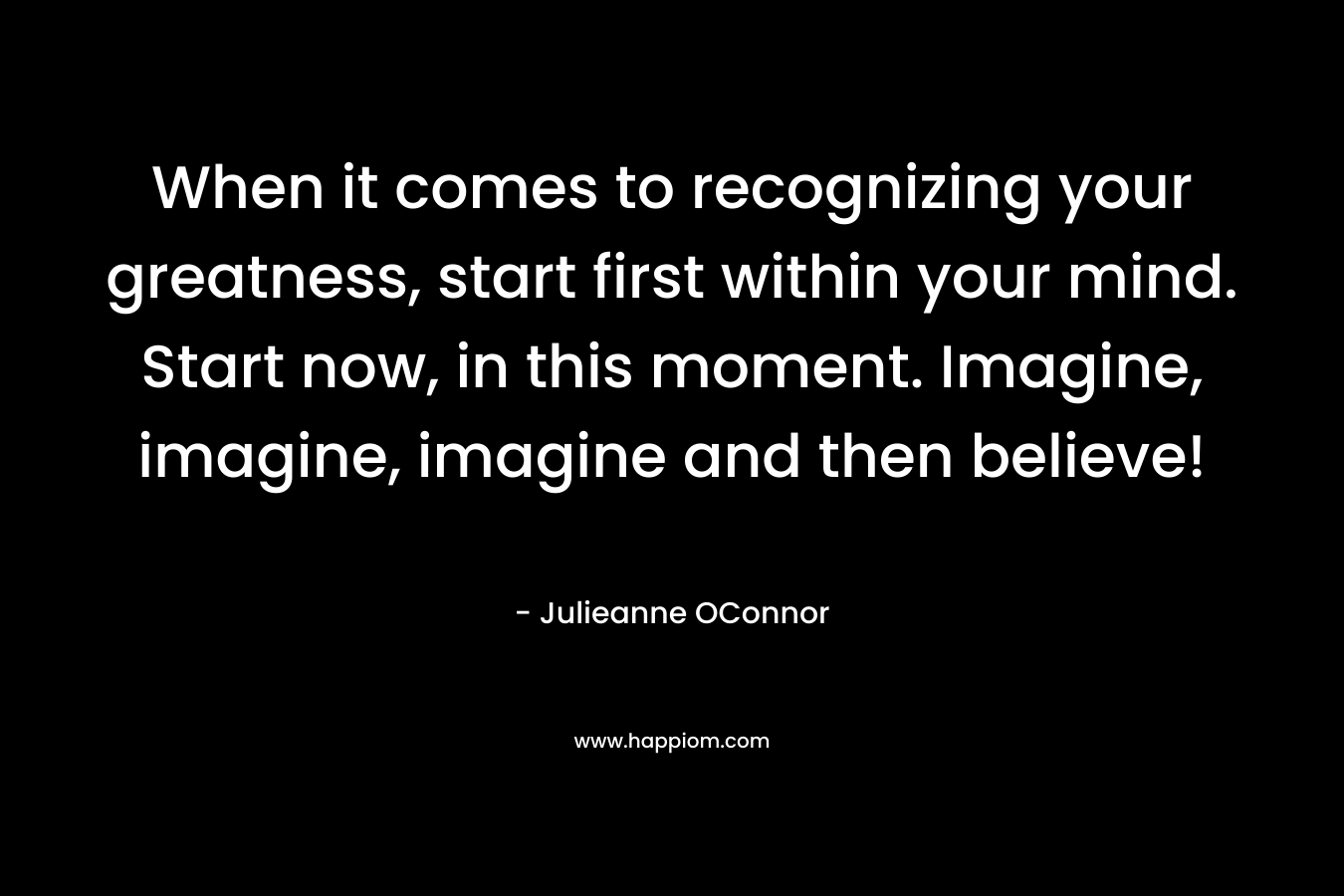 When it comes to recognizing your greatness, start first within your mind. Start now, in this moment. Imagine, imagine, imagine and then believe!
