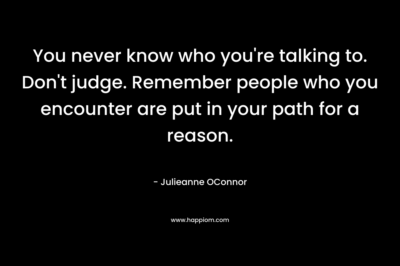 You never know who you're talking to. Don't judge. Remember people who you encounter are put in your path for a reason.