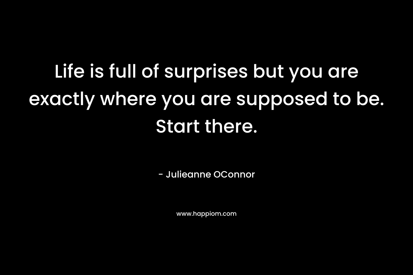Life is full of surprises but you are exactly where you are supposed to be. Start there.