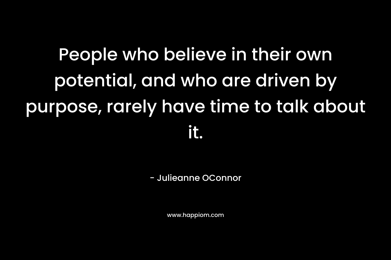 People who believe in their own potential, and who are driven by purpose, rarely have time to talk about it.