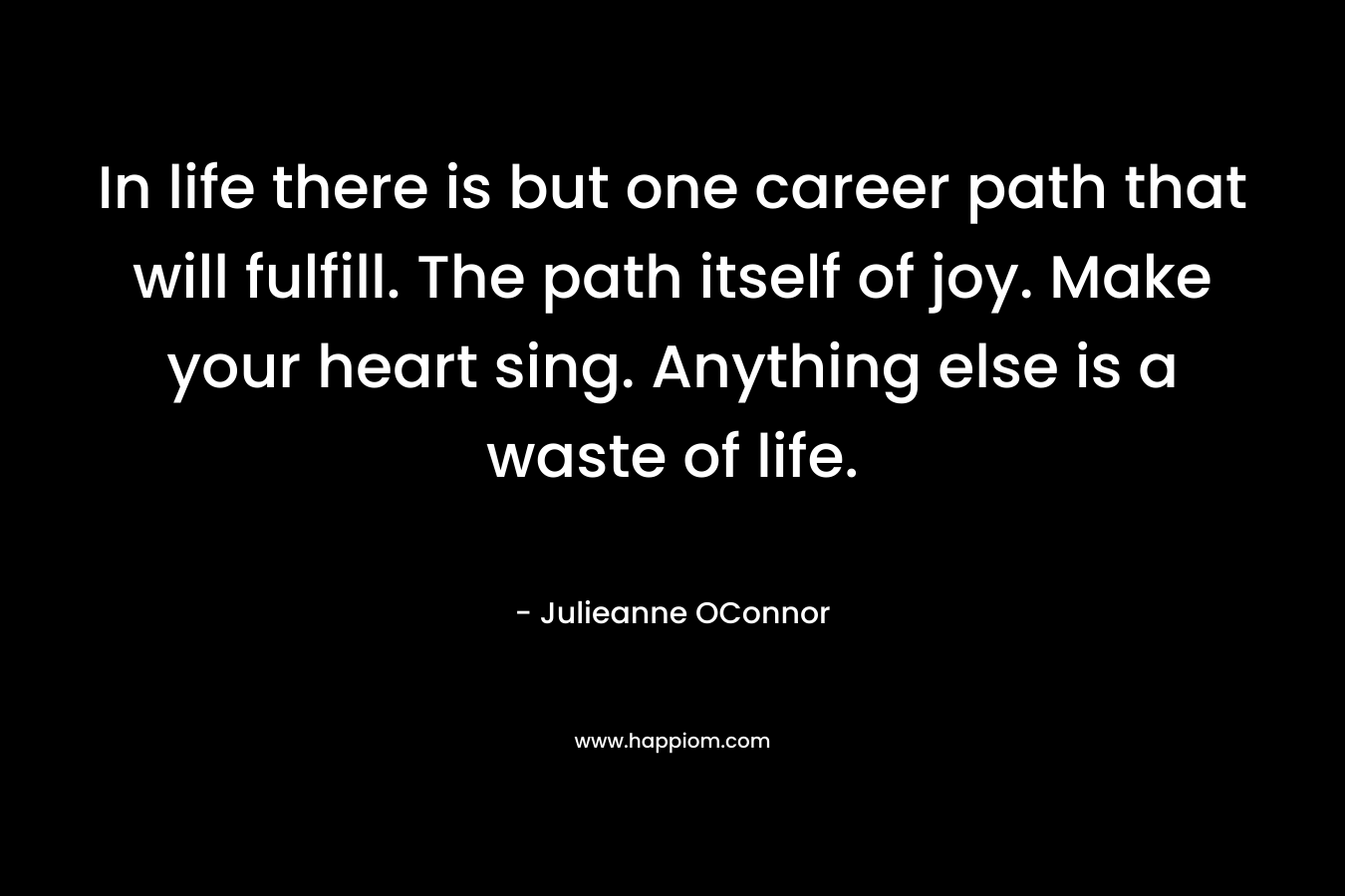 In life there is but one career path that will fulfill. The path itself of joy. Make your heart sing. Anything else is a waste of life.