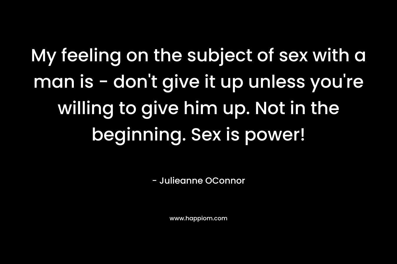 My feeling on the subject of sex with a man is - don't give it up unless you're willing to give him up. Not in the beginning. Sex is power!