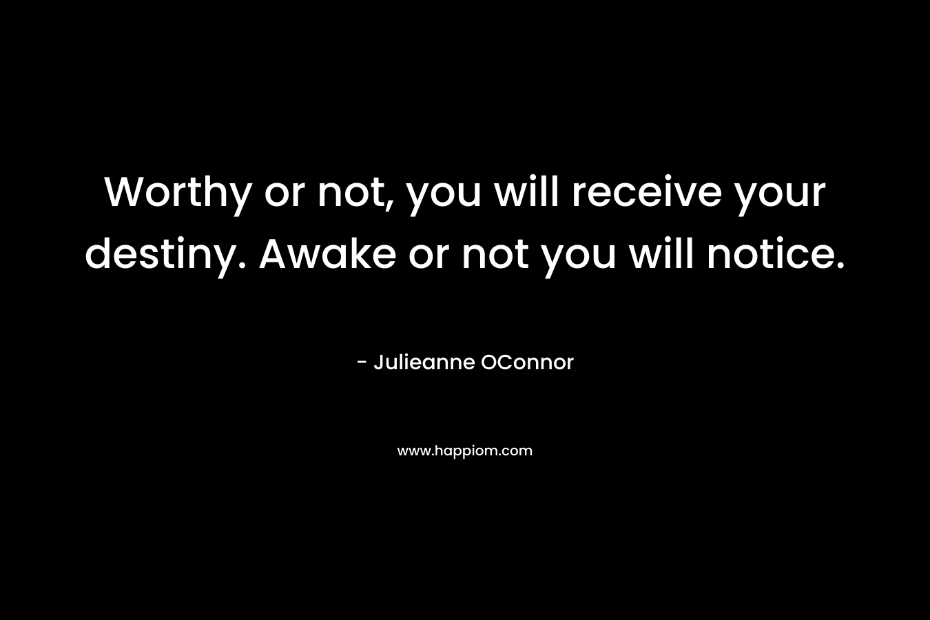 Worthy or not, you will receive your destiny. Awake or not you will notice. – Julieanne OConnor