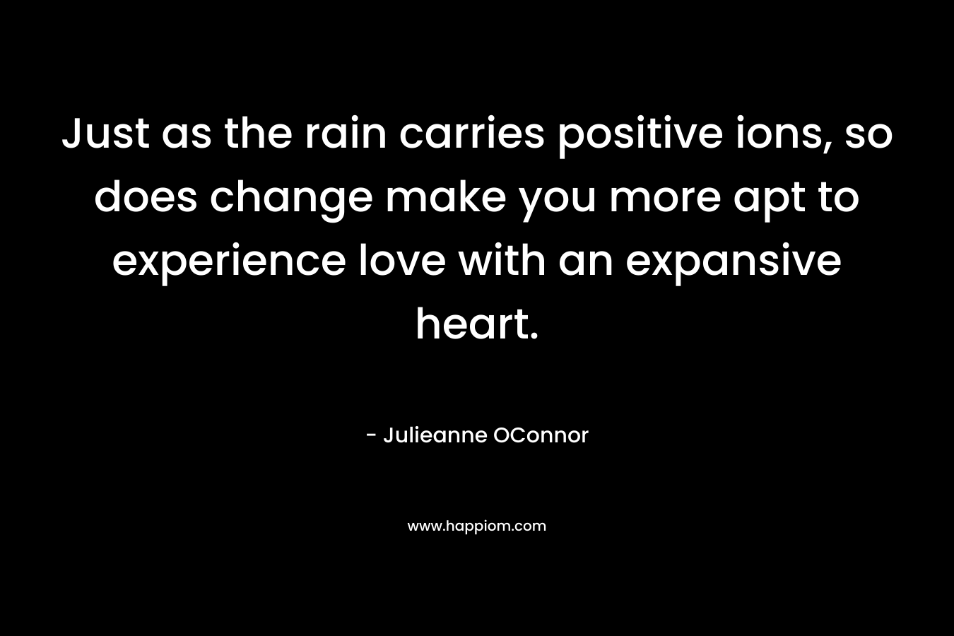 Just as the rain carries positive ions, so does change make you more apt to experience love with an expansive heart. – Julieanne OConnor