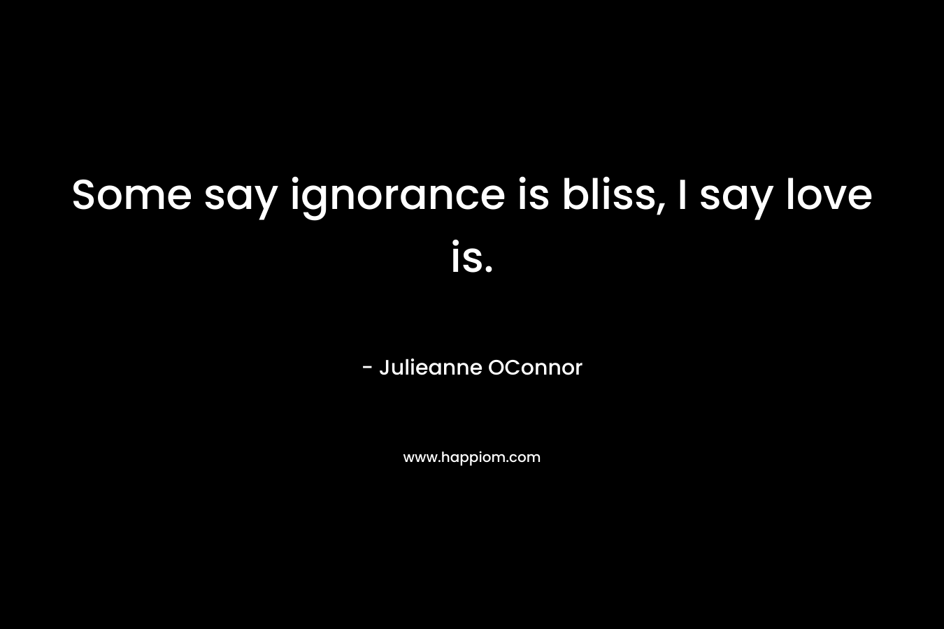 Some say ignorance is bliss, I say love is.