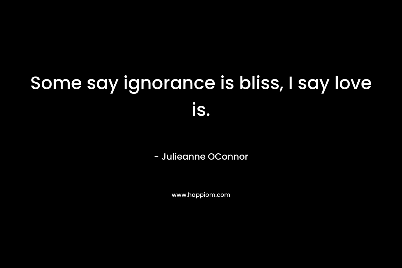 Some say ignorance is bliss, I say love is. – Julieanne OConnor