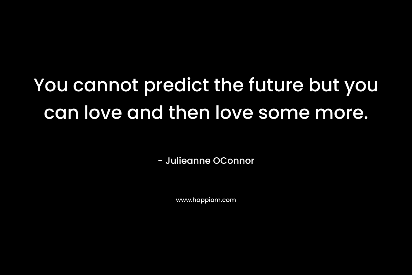You cannot predict the future but you can love and then love some more. – Julieanne OConnor