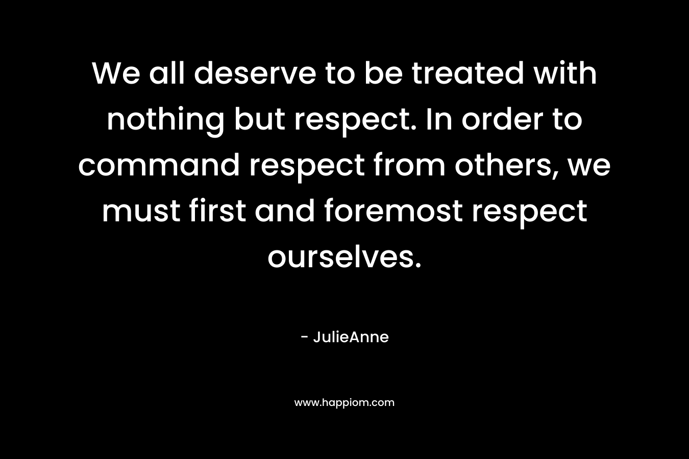 We all deserve to be treated with nothing but respect. In order to command respect from others, we must first and foremost respect ourselves. – JulieAnne