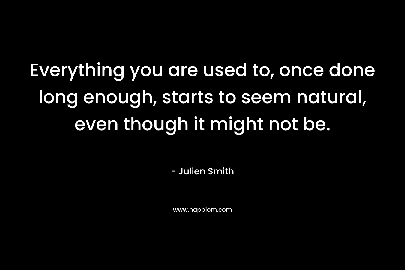 Everything you are used to, once done long enough, starts to seem natural, even though it might not be. – Julien Smith