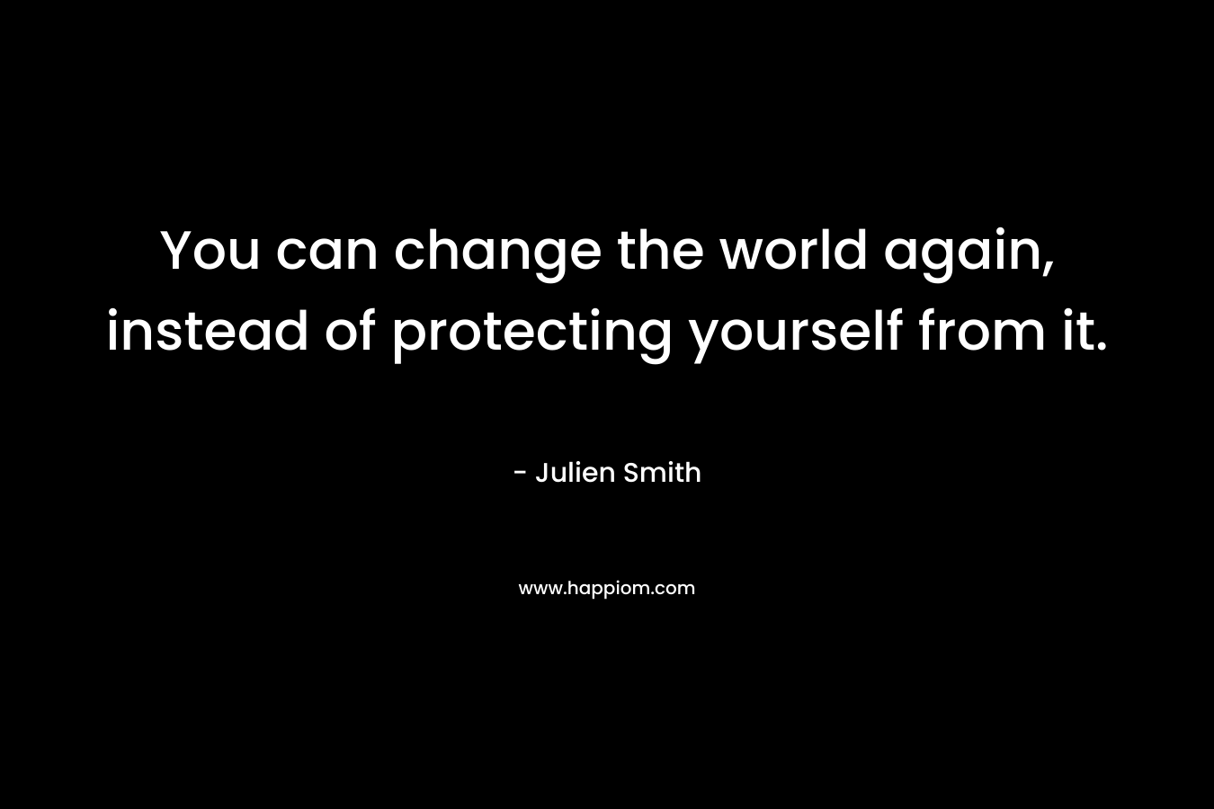 You can change the world again, instead of protecting yourself from it.